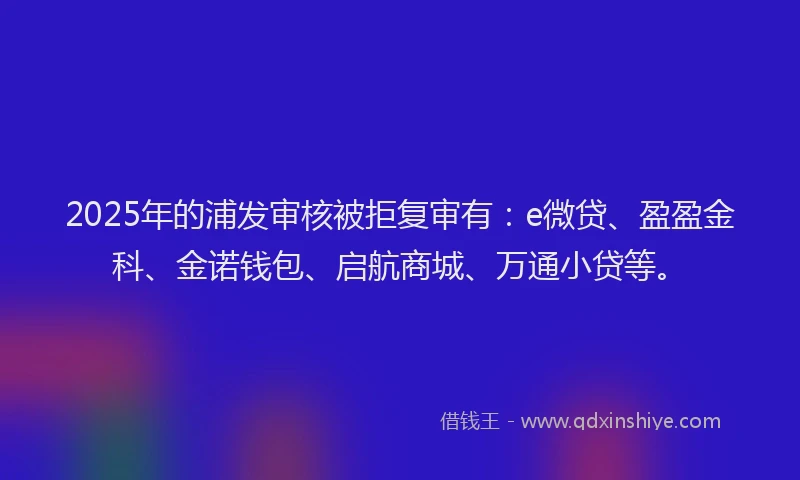 2025年的浦发审核被拒复审有：e微贷、盈盈金科、金诺钱包、启航商城、万通小贷等。