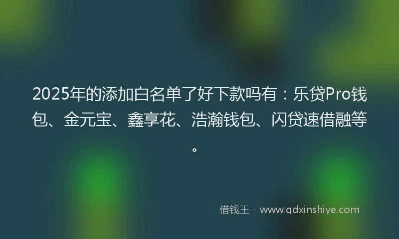 2025年的添加白名单了好下款吗有：乐贷Pro钱包、金元宝、鑫享花、浩瀚钱包、闪贷速借融等。
