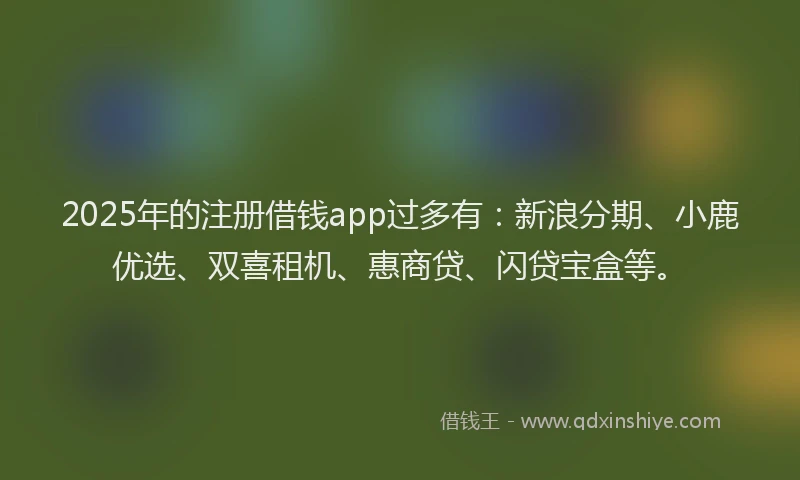 2025年的注册借钱app过多有：新浪分期、小鹿优选、双喜租机、惠商贷、闪贷宝盒等。