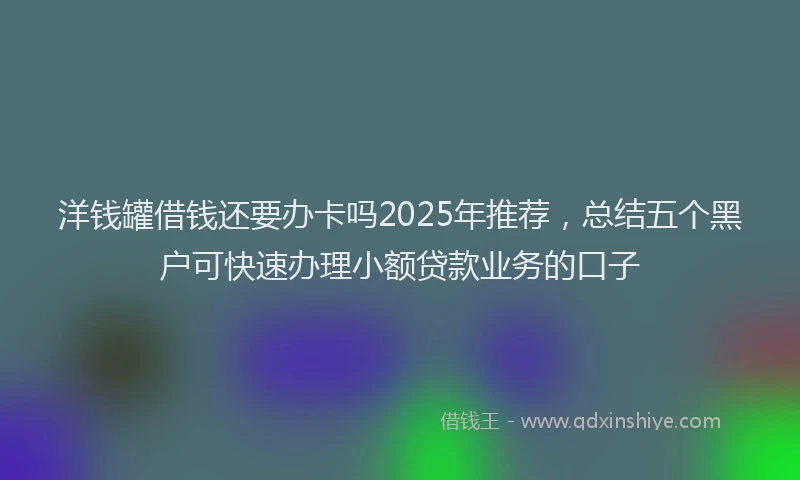 洋钱罐借钱还要办卡吗2025年推荐，总结五个黑户可快速办理小额贷款业务的口子