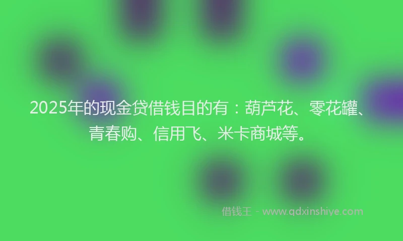 2025年的现金贷借钱目的有：葫芦花、零花罐、青春购、信用飞、米卡商城等。