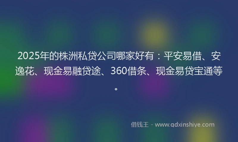 2025年的株洲私贷公司哪家好有：平安易借、安逸花、现金易融贷途、360借条、现金易贷宝通等。