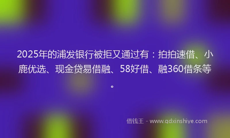 2025年的浦发银行被拒又通过有：拍拍速借、小鹿优选、现金贷易借融、58好借、融360借条等。