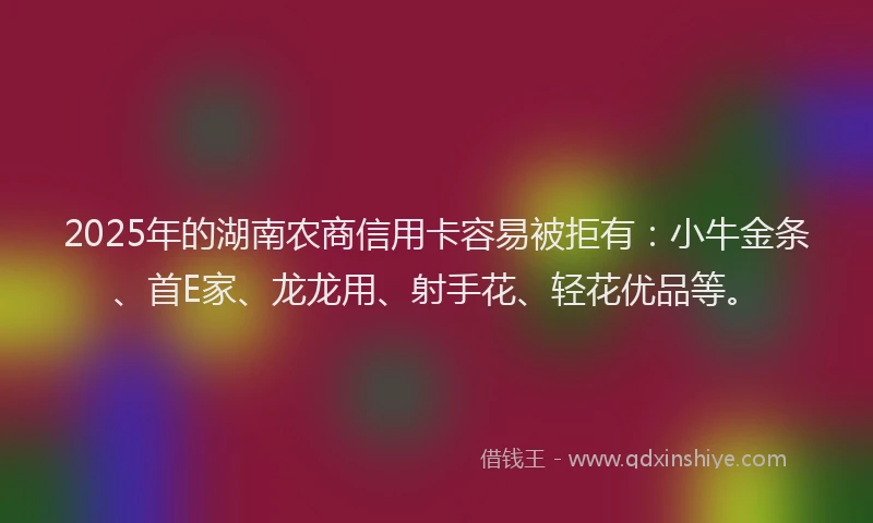 2025年的湖南农商信用卡容易被拒有：小牛金条、首E家、龙龙用、射手花、轻花优品等。