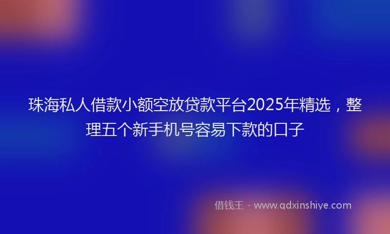 珠海私人借款小额空放贷款平台2025年精选，整理五个新手机号容易下款的口子