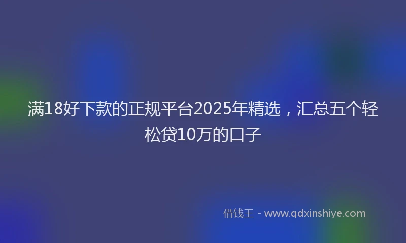 满18好下款的正规平台2025年精选，汇总五个轻松贷10万的口子