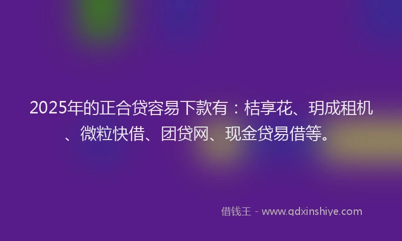2025年的正合贷容易下款有：桔享花、玥成租机、微粒快借、团贷网、现金贷易借等。