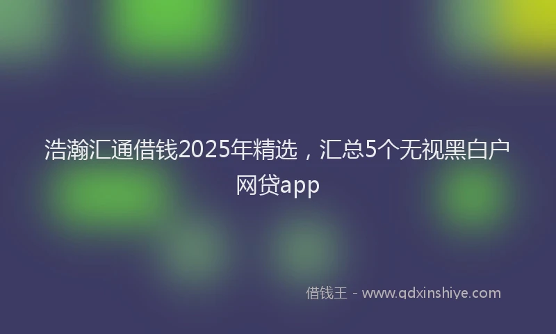 浩瀚汇通借钱2025年精选，汇总5个无视黑白户网贷app