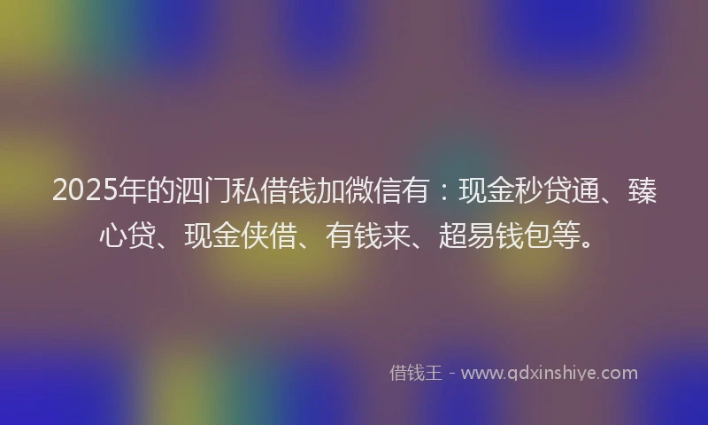 2025年的泗门私借钱加微信有：现金秒贷通、臻心贷、现金侠借、有钱来、超易钱包等。