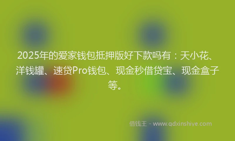 2025年的爱家钱包抵押版好下款吗有：天小花、洋钱罐、速贷Pro钱包、现金秒借贷宝、现金盒子等。