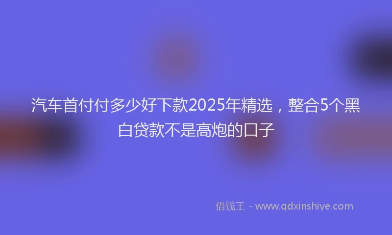 汽车首付付多少好下款2025年精选，整合5个黑白贷款不是高炮的口子