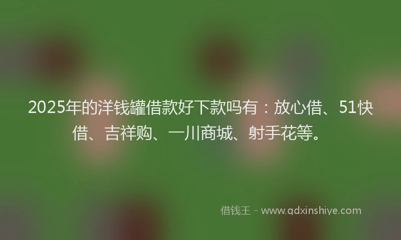 2025年的洋钱罐借款好下款吗有：放心借、51快借、吉祥购、一川商城、射手花等。