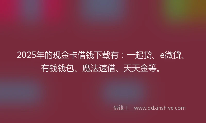 2025年的现金卡借钱下载有：一起贷、e微贷、有钱钱包、魔法速借、天天金等。