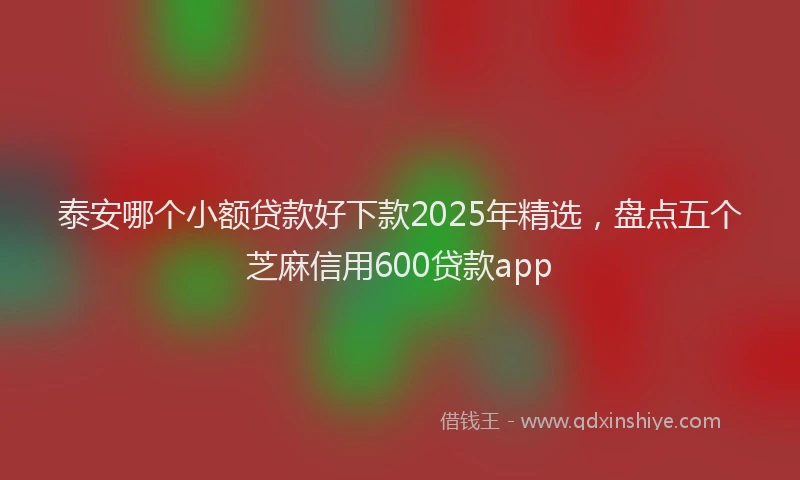 泰安哪个小额贷款好下款2025年精选，盘点五个芝麻信用600贷款app