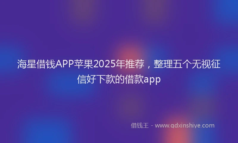 海星借钱APP苹果2025年推荐，整理五个无视征信好下款的借款app
