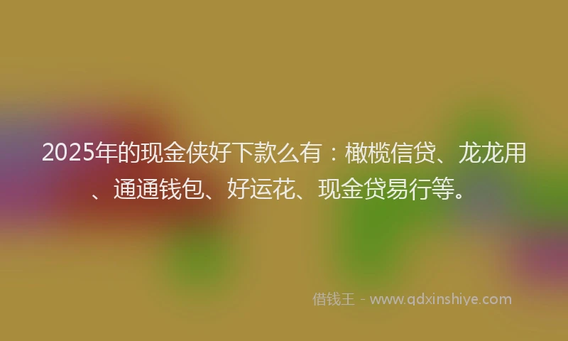 2025年的现金侠好下款么有：橄榄信贷、龙龙用、通通钱包、好运花、现金贷易行等。