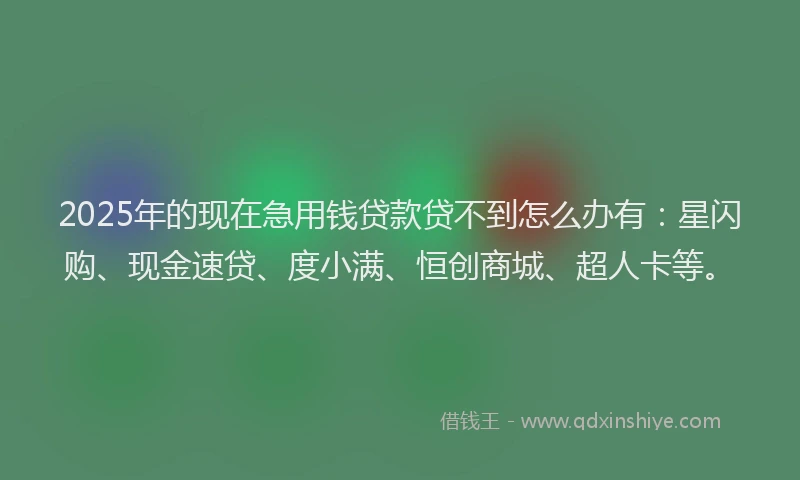 2025年的现在急用钱贷款贷不到怎么办有：星闪购、现金速贷、度小满、恒创商城、超人卡等。