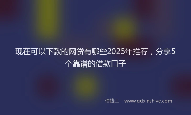 现在可以下款的网贷有哪些2025年推荐，分享5个靠谱的借款口子