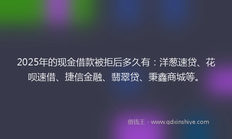 2025年的现金借款被拒后多久有：洋葱速贷、花呗速借、捷信金融、翡翠贷、秉鑫商城等。