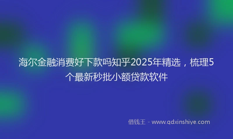 海尔金融消费好下款吗知乎2025年精选，梳理5个最新秒批小额贷款软件