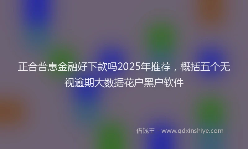 正合普惠金融好下款吗2025年推荐，概括五个无视逾期大数据花户黑户软件