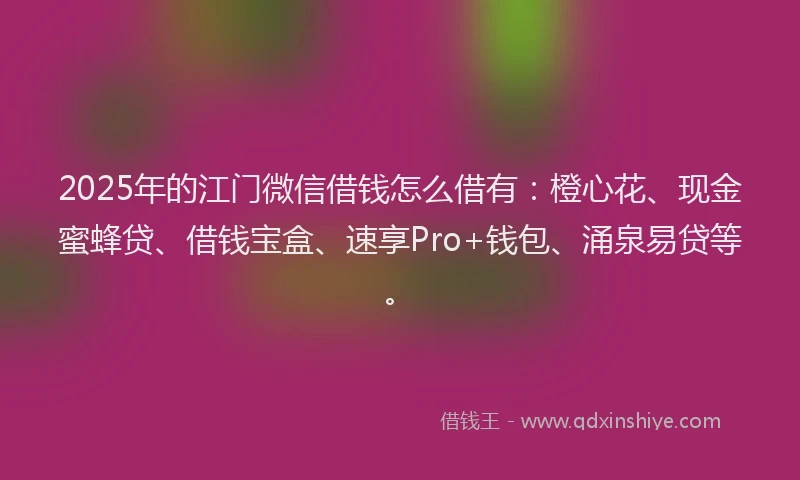 2025年的江门微信借钱怎么借有：橙心花、现金蜜蜂贷、借钱宝盒、速享Pro+钱包、涌泉易贷等。