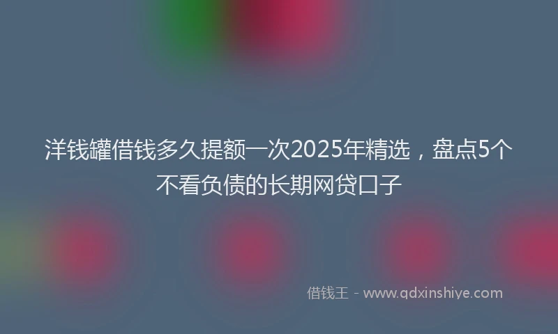 洋钱罐借钱多久提额一次2025年精选，盘点5个不看负债的长期网贷口子
