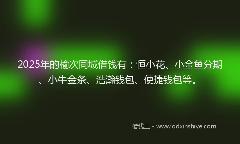 2025年的榆次同城借钱有：恒小花、小金鱼分期、小牛金条、浩瀚钱包、便捷钱包等。