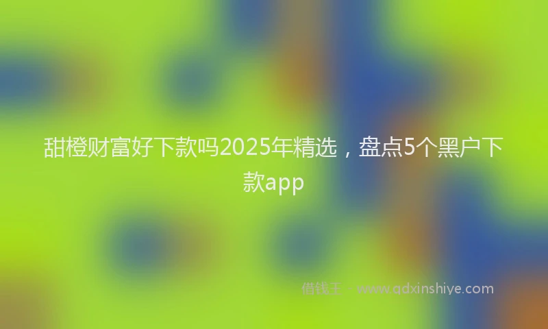 甜橙财富好下款吗2025年精选，盘点5个黑户下款app