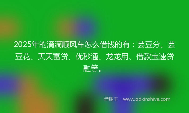 2025年的滴滴顺风车怎么借钱的有：芸豆分、芸豆花、天天富贷、优秒通、龙龙用、借款宝速贷融等。