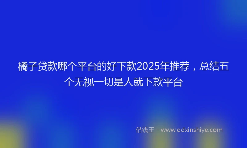 橘子贷款哪个平台的好下款2025年推荐，总结五个无视一切是人就下款平台