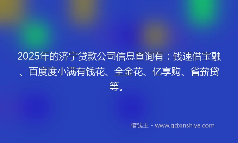 2025年的济宁贷款公司信息查询有：钱速借宝融、百度度小满有钱花、全金花、亿享购、省薪贷等。
