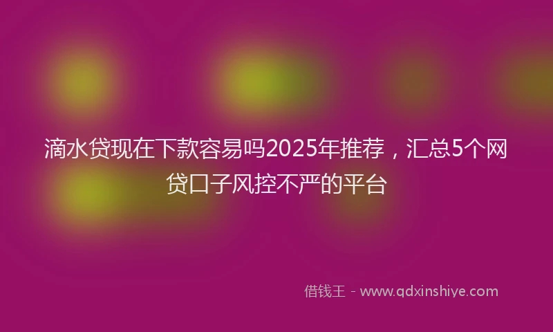 滴水贷现在下款容易吗2025年推荐，汇总5个网贷口子风控不严的平台