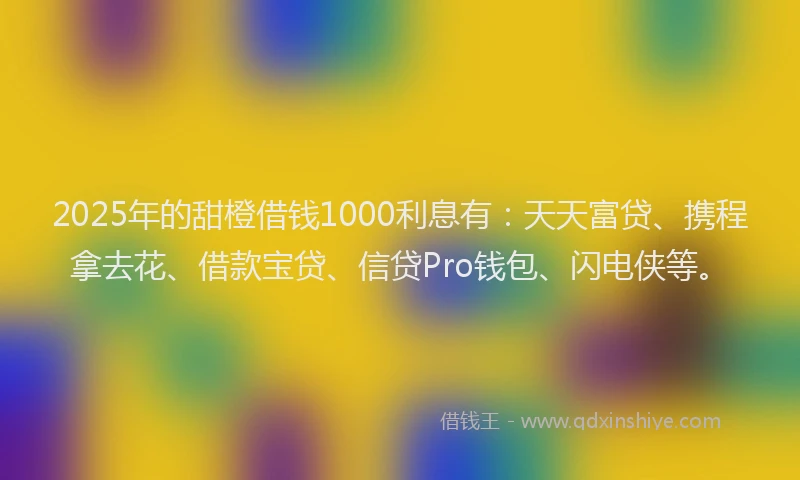 2025年的甜橙借钱1000利息有：天天富贷、携程拿去花、借款宝贷、信贷Pro钱包、闪电侠等。