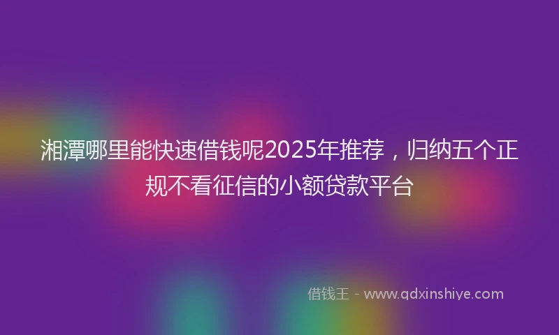 湘潭哪里能快速借钱呢2025年推荐，归纳五个正规不看征信的小额贷款平台