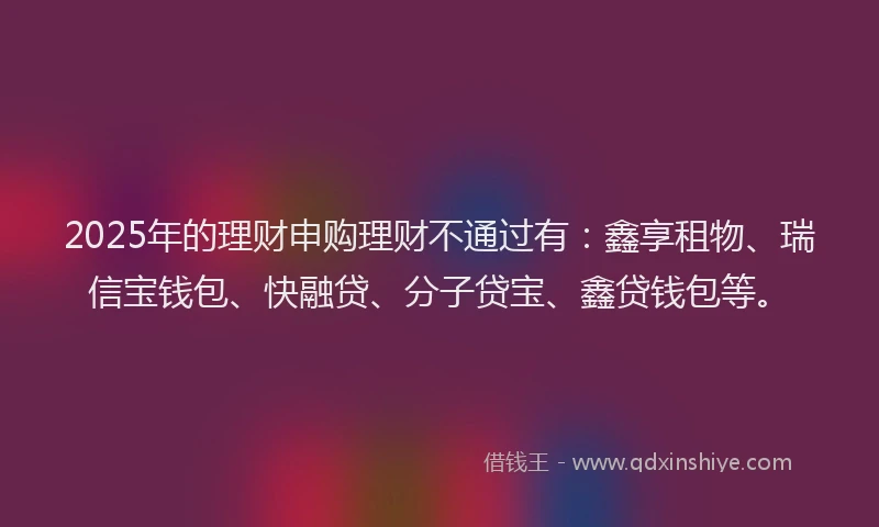 2025年的理财申购理财不通过有：鑫享租物、瑞信宝钱包、快融贷、分子贷宝、鑫贷钱包等。