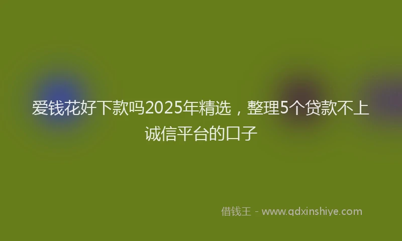 爱钱花好下款吗2025年精选，整理5个贷款不上诚信平台的口子
