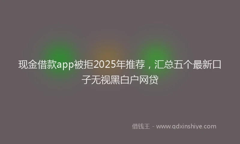 现金借款app被拒2025年推荐，汇总五个最新口子无视黑白户网贷