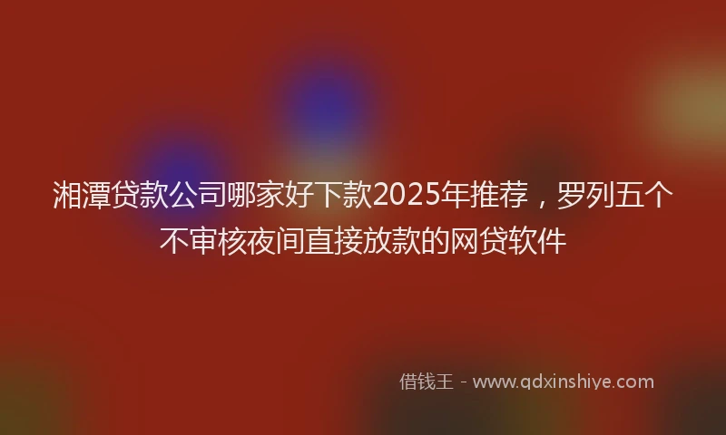 湘潭贷款公司哪家好下款2025年推荐，罗列五个不审核夜间直接放款的网贷软件