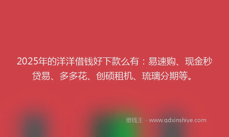 2025年的洋洋借钱好下款么有：易速购、现金秒贷易、多多花、创硕租机、琉璃分期等。