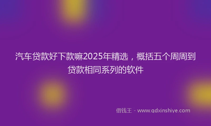汽车贷款好下款嘛2025年精选，概括五个周周到贷款相同系列的软件