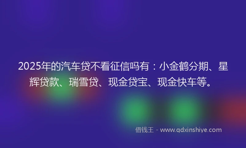 2025年的汽车贷不看征信吗有：小金鹤分期、星辉贷款、瑞雪贷、现金贷宝、现金快车等。