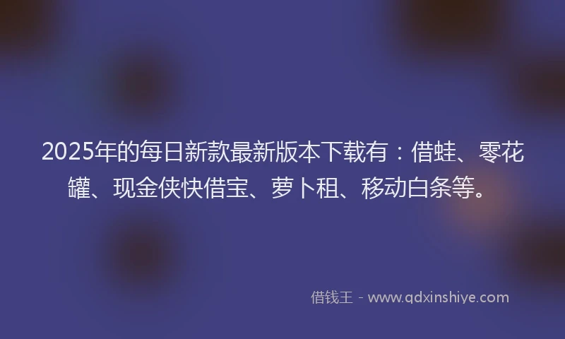 2025年的每日新款最新版本下载有：借蛙、零花罐、现金侠快借宝、萝卜租、移动白条等。