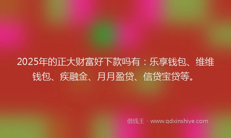 2025年的正大财富好下款吗有：乐享钱包、维维钱包、疾融金、月月盈贷、信贷宝贷等。