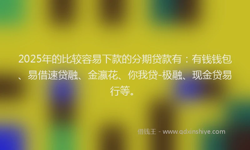 2025年的比较容易下款的分期贷款有：有钱钱包、易借速贷融、金瀛花、你我贷-极融、现金贷易行等。