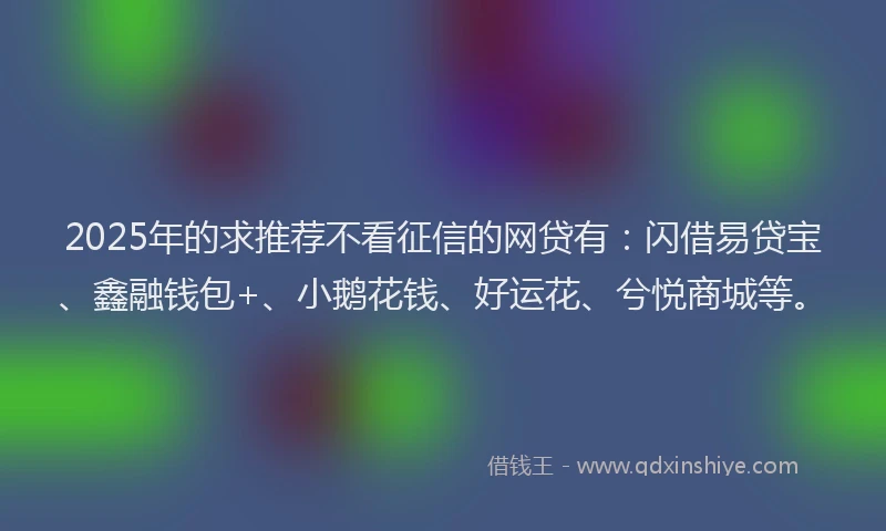 2025年的求推荐不看征信的网贷有：闪借易贷宝、鑫融钱包+、小鹅花钱、好运花、兮悦商城等。