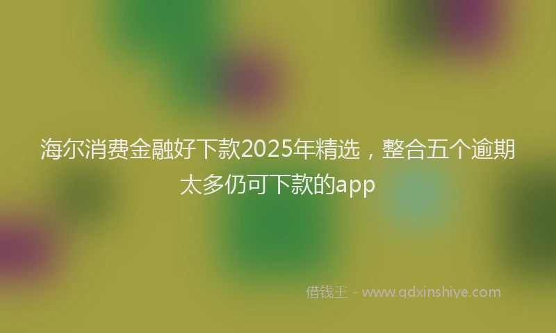 海尔消费金融好下款2025年精选，整合五个逾期太多仍可下款的app