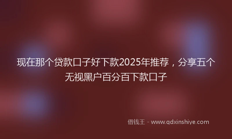 现在那个贷款口子好下款2025年推荐，分享五个无视黑户百分百下款口子