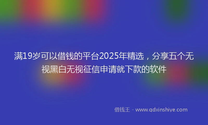 满19岁可以借钱的平台2025年精选，分享五个无视黑白无视征信申请就下款的软件