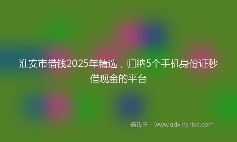 淮安市借钱2025年精选，归纳5个手机身份证秒借现金的平台